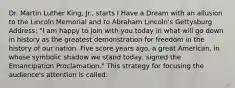 Dr. Martin Luther King, Jr., starts I Have a Dream with an allusion to the Lincoln Memorial and to Abraham Lincoln's Gettysburg Address: "I am happy to join with you today in what will go down in history as the greatest demonstration for freedom in the history of our nation. Five score years ago, a great American, in whose symbolic shadow we stand today, signed the Emancipation Proclamation." This strategy for focusing the audience's attention is called: