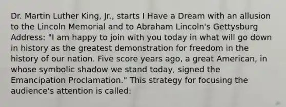 Dr. Martin Luther King, Jr., starts I Have a Dream with an allusion to the Lincoln Memorial and to Abraham Lincoln's Gettysburg Address: "I am happy to join with you today in what will go down in history as the greatest demonstration for freedom in the history of our nation. Five score years ago, a great American, in whose symbolic shadow we stand today, signed the Emancipation Proclamation." This strategy for focusing the audience's attention is called: