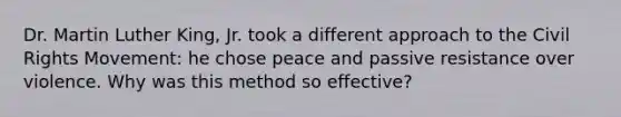 Dr. Martin Luther King, Jr. took a different approach to <a href='https://www.questionai.com/knowledge/kwq766eC44-the-civil-rights-movement' class='anchor-knowledge'>the civil rights movement</a>: he chose peace and passive resistance over violence. Why was this method so effective?