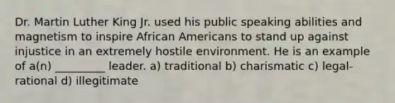 Dr. Martin Luther King Jr. used his public speaking abilities and magnetism to inspire African Americans to stand up against injustice in an extremely hostile environment. He is an example of a(n) _________ leader. a) traditional b) charismatic c) legal-rational d) illegitimate