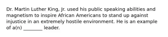 Dr. Martin Luther King, Jr. used his public speaking abilities and magnetism to inspire African Americans to stand up against injustice in an extremely hostile environment. He is an example of a(n) ________ leader.
