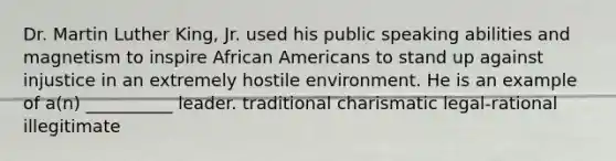 Dr. Martin Luther King, Jr. used his public speaking abilities and magnetism to inspire African Americans to stand up against injustice in an extremely hostile environment. He is an example of a(n) __________ leader. traditional charismatic legal-rational illegitimate