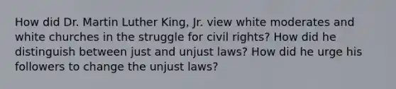 How did Dr. Martin Luther King, Jr. view white moderates and white churches in the struggle for civil rights? How did he distinguish between just and unjust laws? How did he urge his followers to change the unjust laws?