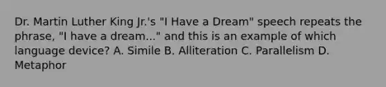 Dr. Martin Luther King Jr.'s "I Have a Dream" speech repeats the phrase, "I have a dream..." and this is an example of which language device? A. Simile B. Alliteration C. Parallelism D. Metaphor