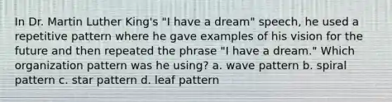 In Dr. Martin Luther King's "I have a dream" speech, he used a repetitive pattern where he gave examples of his vision for the future and then repeated the phrase "I have a dream." Which organization pattern was he using? a. wave pattern b. spiral pattern c. star pattern d. leaf pattern