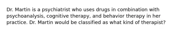 Dr. Martin is a psychiatrist who uses drugs in combination with psychoanalysis, cognitive therapy, and behavior therapy in her practice. Dr. Martin would be classified as what kind of therapist?