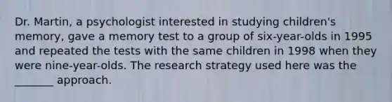 Dr. Martin, a psychologist interested in studying children's memory, gave a memory test to a group of six-year-olds in 1995 and repeated the tests with the same children in 1998 when they were nine-year-olds. The research strategy used here was the _______ approach.