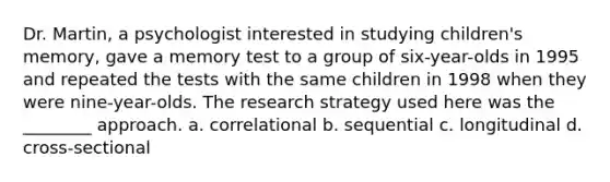 Dr. Martin, a psychologist interested in studying children's memory, gave a memory test to a group of six-year-olds in 1995 and repeated the tests with the same children in 1998 when they were nine-year-olds. The research strategy used here was the ________ approach. a. correlational b. sequential c. longitudinal d. cross-sectional