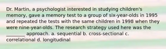 Dr. Martin, a psychologist interested in studying children's memory, gave a memory test to a group of six-year-olds in 1995 and repeated the tests with the same children in 1998 when they were nine-year-olds. The research strategy used here was the ________ approach. a. sequential b. cross-sectional c. correlational d. longitudinal