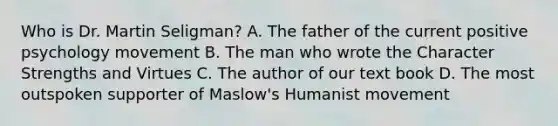 Who is Dr. Martin Seligman? A. The father of the current positive psychology movement B. The man who wrote the Character Strengths and Virtues C. The author of our text book D. The most outspoken supporter of Maslow's Humanist movement