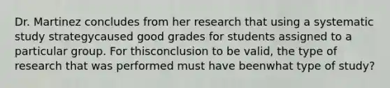 Dr. Martinez concludes from her research that using a systematic study strategycaused good grades for students assigned to a particular group. For thisconclusion to be valid, the type of research that was performed must have beenwhat type of study?