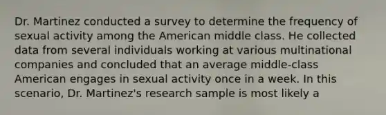 Dr. Martinez conducted a survey to determine the frequency of sexual activity among the American middle class. He collected data from several individuals working at various multinational companies and concluded that an average middle-class American engages in sexual activity once in a week. In this scenario, Dr. Martinez's research sample is most likely a