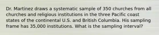 Dr. Martinez draws a systematic sample of 350 churches from all churches and religious institutions in the three Pacific coast states of the continental U.S. and British Columbia. His sampling frame has 35,000 institutions. What is the sampling interval?