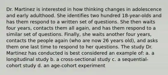 Dr. Martinez is interested in how thinking changes in adolescence and early adulthood. She identifies two hundred 18-year-olds and has them respond to a written set of questions. She then waits four years, contacts them all again, and has them respond to a similar set of questions. Finally, she waits another four years, contacts the people again (who are now 26 years old), and asks them one last time to respond to her questions. The study Dr. Martinez has conducted is best considered an example of: a. a longitudinal study b. a cross-sectional study c. a sequential-cohort study d. an age-cohort experiment