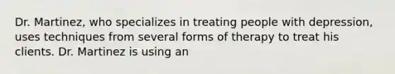 Dr. Martinez, who specializes in treating people with depression, uses techniques from several forms of therapy to treat his clients. Dr. Martinez is using an