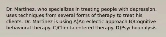 Dr. Martinez, who specializes in treating people with depression, uses techniques from several forms of therapy to treat his clients. Dr. Martinez is using A)An eclectic approach B)Cognitive-behavioral therapy. C)Client-centered therapy. D)Psychoanalysis