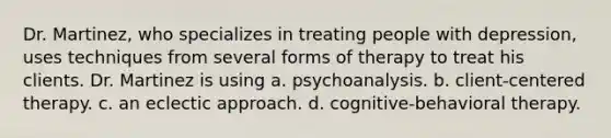 Dr. Martinez, who specializes in treating people with depression, uses techniques from several forms of therapy to treat his clients. Dr. Martinez is using a. psychoanalysis. b. client-centered therapy. c. an eclectic approach. d. cognitive-behavioral therapy.