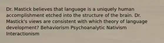 Dr. Mastick believes that language is a uniquely human accomplishment etched into the structure of the brain. Dr. Mastick's views are consistent with which theory of language development? Behaviorism Psychoanalytic Nativism Interactionism