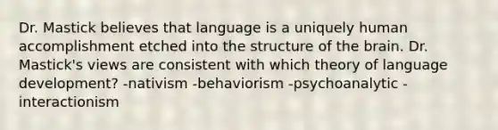 Dr. Mastick believes that language is a uniquely human accomplishment etched into the structure of <a href='https://www.questionai.com/knowledge/kLMtJeqKp6-the-brain' class='anchor-knowledge'>the brain</a>. Dr. Mastick's views are consistent with which theory of language development? -nativism -behaviorism -psychoanalytic -interactionism