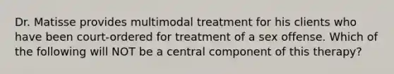 Dr. Matisse provides multimodal treatment for his clients who have been court-ordered for treatment of a sex offense. Which of the following will NOT be a central component of this therapy?