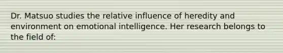 Dr. Matsuo studies the relative influence of heredity and environment on emotional intelligence. Her research belongs to the field of: