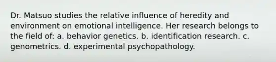 Dr. Matsuo studies the relative influence of heredity and environment on emotional intelligence. Her research belongs to the field of: a. behavior genetics. b. identification research. c. genometrics. d. experimental psychopathology.