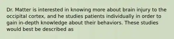 Dr. Matter is interested in knowing more about brain injury to the occipital cortex, and he studies patients individually in order to gain in-depth knowledge about their behaviors. These studies would best be described as