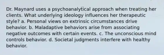 Dr. Maynard uses a psychoanalytical approach when treating her clients. What underlying ideology influences her therapeutic style? a. Personal views on extrinsic circumstances drive behavior. b. Maladaptive behaviors arise from associating negative outcomes with certain events. c. The unconscious mind controls behavior. d. Societal judgments interfere with healthy behavior.