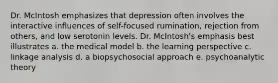 Dr. McIntosh emphasizes that depression often involves the interactive influences of self-focused rumination, rejection from others, and low serotonin levels. Dr. McIntosh's emphasis best illustrates a. the medical model b. the learning perspective c. linkage analysis d. a biopsychosocial approach e. psychoanalytic theory