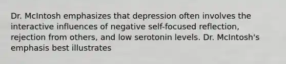 Dr. McIntosh emphasizes that depression often involves the interactive influences of negative self-focused reflection, rejection from others, and low serotonin levels. Dr. McIntosh's emphasis best illustrates