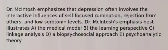 Dr. McIntosh emphasizes that depression often involves the interactive influences of self-focused rumination, rejection from others, and low serotonin levels. Dr. McIntosh's emphasis best illustrates A) the medical model B) the learning perspective C) linkage analysis D) a biopsychosocial approach E) psychoanalytic theory