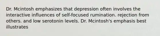 Dr. Mcintosh emphasizes that depression often involves the interactive influences of self-focused rumination. rejection from others. and low serotonin levels. Dr. Mcintosh's emphasis best illustrates