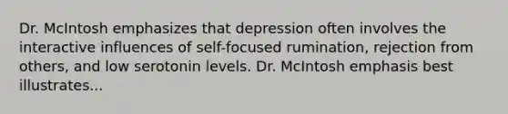 Dr. McIntosh emphasizes that depression often involves the interactive influences of self-focused rumination, rejection from others, and low serotonin levels. Dr. McIntosh emphasis best illustrates...