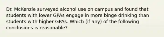 Dr. McKenzie surveyed alcohol use on campus and found that students with lower GPAs engage in more binge drinking than students with higher GPAs. Which (if any) of the following conclusions is reasonable?