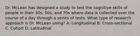 Dr. McLean has designed a study to test the cognitive skills of people in their 30s, 50s, and 70s where data is collected over the course of a day through a series of tests. What type of research approach is Dr. McLean using? A. Longitudinal B. Cross-sectional C. Cohort D. Latitudinal