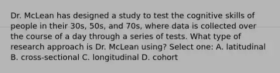 Dr. McLean has designed a study to test the cognitive skills of people in their 30s, 50s, and 70s, where data is collected over the course of a day through a series of tests. What type of research approach is Dr. McLean using? Select one: A. latitudinal B. cross-sectional C. longitudinal D. cohort