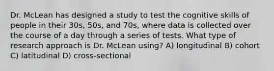 Dr. McLean has designed a study to test the cognitive skills of people in their 30s, 50s, and 70s, where data is collected over the course of a day through a series of tests. What type of research approach is Dr. McLean using? A) longitudinal B) cohort C) latitudinal D) cross-sectional