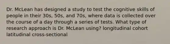 Dr. McLean has designed a study to test the cognitive skills of people in their 30s, 50s, and 70s, where data is collected over the course of a day through a series of tests. What type of research approach is Dr. McLean using? longitudinal cohort latitudinal cross-sectional