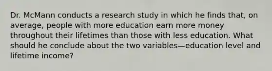 Dr. McMann conducts a research study in which he finds that, on average, people with more education earn more money throughout their lifetimes than those with less education. What should he conclude about the two variables—education level and lifetime income?