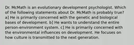 Dr. McMath is an evolutionary development psychologist. Which of the following statements about Dr. McMath is probably true? a] He is primarily concerned with the genetic and biological bases of development. b] He wants to understand the entire person-environment system. c] He is primarily concerned with the environmental influences on development. He focuses on how culture is transmitted to the next generation.