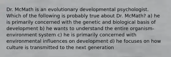 Dr. McMath is an evolutionary developmental psychologist. Which of the following is probably true about Dr. McMath? a) he is primarily concerned with the genetic and biological basis of development b) he wants to understand the entire organism-environment system c) he is primarily concerned with environmental influences on development d) he focuses on how culture is transmitted to the next generation