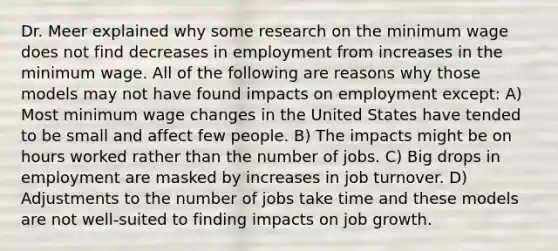 Dr. Meer explained why some research on the minimum wage does not find decreases in employment from increases in the minimum wage. All of the following are reasons why those models may not have found impacts on employment except: A) Most minimum wage changes in the United States have tended to be small and affect few people. B) The impacts might be on hours worked rather than the number of jobs. C) Big drops in employment are masked by increases in job turnover. D) Adjustments to the number of jobs take time and these models are not well-suited to finding impacts on job growth.