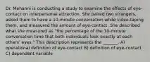 Dr. Mehanni is conducting a study to examine the effects of eye-contact on interpersonal attraction. She paired two strangers, asked them to have a 10-minute conversation while video-taping them, and measured the amount of eye-contact. She described what she measured as "the percentage of the 10-minute conversation time that both individuals look exactly at each others' eyes." This description represents the _______. A) operational definition of eye-contact B) definition of eye-contact C) dependent variable