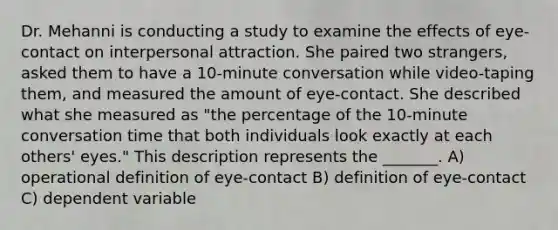 Dr. Mehanni is conducting a study to examine the effects of eye-contact on interpersonal attraction. She paired two strangers, asked them to have a 10-minute conversation while video-taping them, and measured the amount of eye-contact. She described what she measured as "the percentage of the 10-minute conversation time that both individuals look exactly at each others' eyes." This description represents the _______. A) operational definition of eye-contact B) definition of eye-contact C) dependent variable