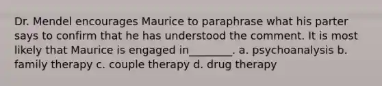 Dr. Mendel encourages Maurice to paraphrase what his parter says to confirm that he has understood the comment. It is most likely that Maurice is engaged in________. a. psychoanalysis b. family therapy c. couple therapy d. drug therapy