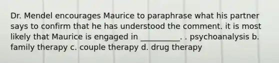 Dr. Mendel encourages Maurice to paraphrase what his partner says to confirm that he has understood the comment. it is most likely that Maurice is engaged in __________. . psychoanalysis b. family therapy c. couple therapy d. drug therapy