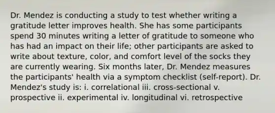 Dr. Mendez is conducting a study to test whether writing a gratitude letter improves health. She has some participants spend 30 minutes writing a letter of gratitude to someone who has had an impact on their life; other participants are asked to write about texture, color, and comfort level of the socks they are currently wearing. Six months later, Dr. Mendez measures the participants' health via a symptom checklist (self-report). Dr. Mendez's study is: i. correlational iii. cross-sectional v. prospective ii. experimental iv. longitudinal vi. retrospective