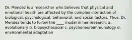 Dr. Mendez is a researcher who believes that physical and emotional health are affected by the complex interaction of biological, psychological, behavioral, and social factors. Thus, Dr. Mendez tends to follow the ____ model in her research. a. evolutionary b. biopsychosocial c. psychoneuroimmunology d. environmental adaptation