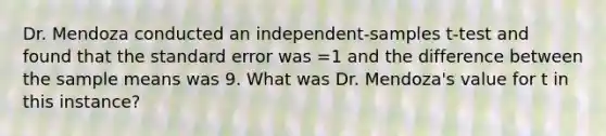 Dr. Mendoza conducted an independent-samples t-test and found that the standard error was =1 and the difference between the sample means was 9. What was Dr. Mendoza's value for t in this instance?