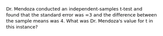 Dr. Mendoza conducted an independent-samples t-test and found that the standard error was =3 and the difference between the sample means was 4. What was Dr. Mendoza's value for t in this instance?